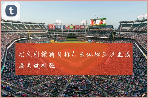尤文引援新目标?米体称亚沙里或成关键补强