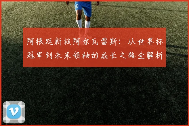 阿根廷新核阿尔瓦雷斯:从世界杯冠军到未来领袖的成长之路全解析