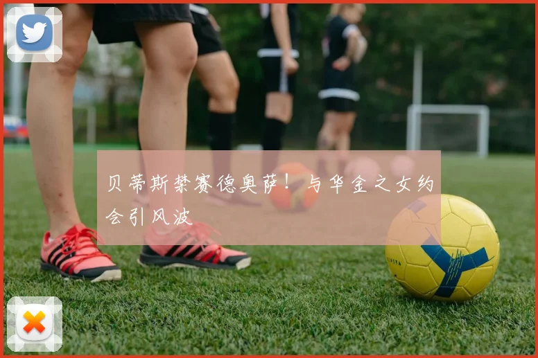 贝蒂斯禁赛德奥萨！与华金之女约会引风波