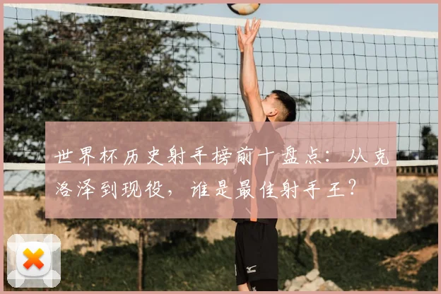 世界杯历史射手榜前十盘点：从克洛泽到现役，谁是最佳射手王？