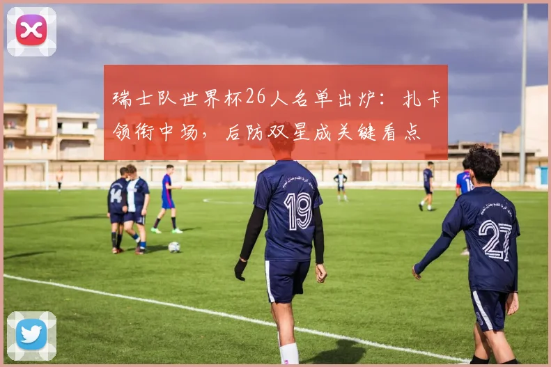 瑞士队世界杯26人名单出炉:扎卡领衔中场,后防双星成关键看点