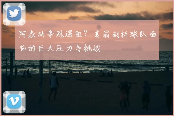 阿森纳争冠遇阻？基翁剖析球队面临的巨大压力与挑战