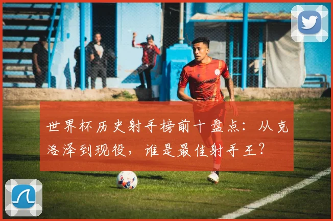 世界杯历史射手榜前十盘点:从克洛泽到现役,谁是最佳射手王?